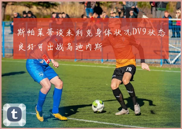 斯帕莱蒂谈米利克身体状况DV9状态良好可出战乌迪内斯