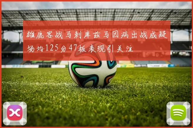 雄鹿客战马刺库兹马因病出战成疑场均125分47板表现引关注