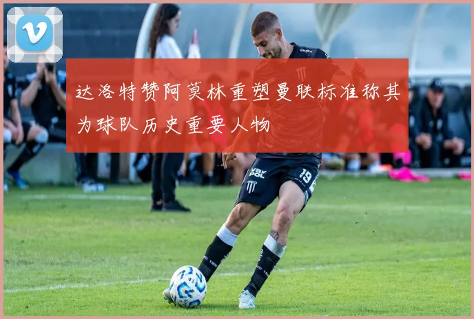 达洛特赞阿莫林重塑曼联标准称其为球队历史重要人物