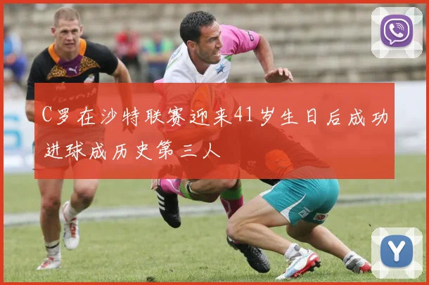 C罗在沙特联赛迎来41岁生日后成功进球成历史第三人