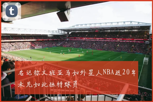 名记称文班亚马如外星人NBA近20年未见如此独特球员