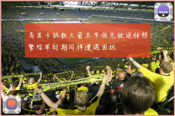 乌度卡执教火箭末节领先被逆转频繁绿军时期同样遭遇困扰