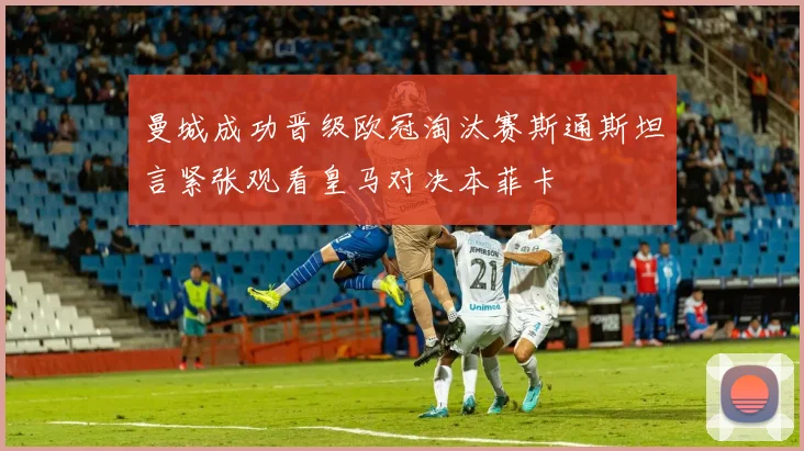 曼城成功晋级欧冠淘汰赛斯通斯坦言紧张观看皇马对决本菲卡