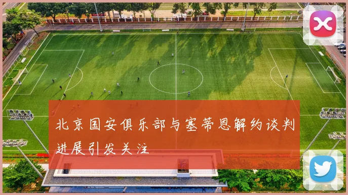 北京国安俱乐部与塞蒂恩解约谈判进展引发关注
