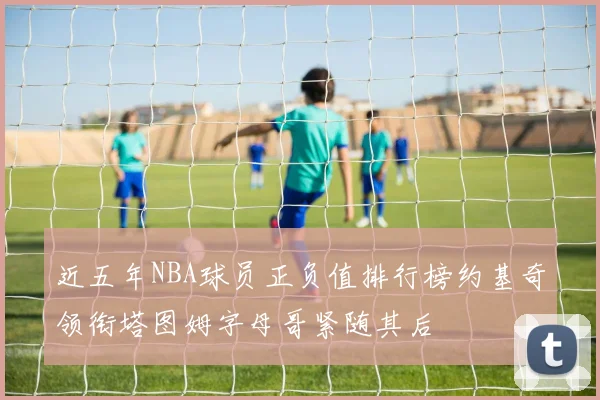近五年NBA球员正负值排行榜约基奇领衔塔图姆字母哥紧随其后