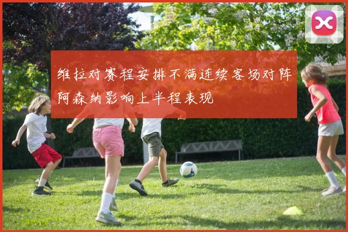 维拉对赛程安排不满连续客场对阵阿森纳影响上半程表现