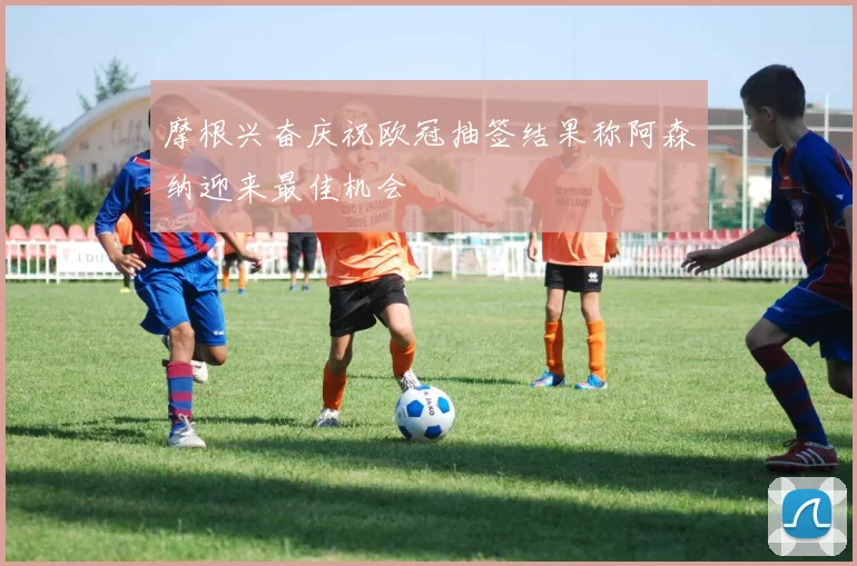 摩根兴奋庆祝欧冠抽签结果称阿森纳迎来最佳机会