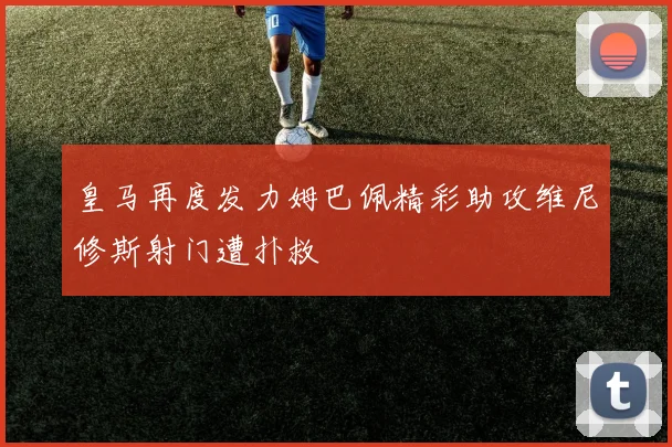 皇马再度发力姆巴佩精彩助攻维尼修斯射门遭扑救