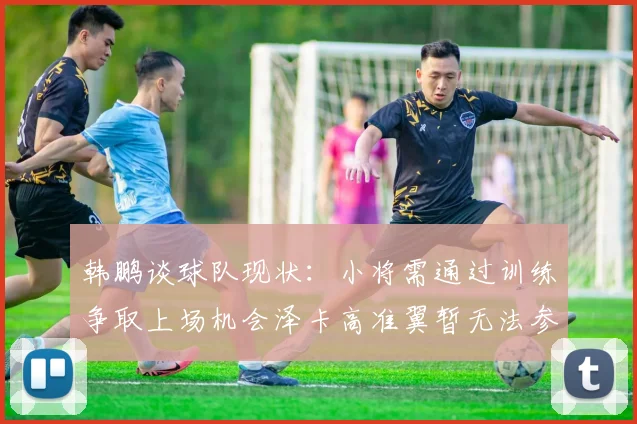 韩鹏谈球队现状：小将需通过训练争取上场机会泽卡高准翼暂无法参赛