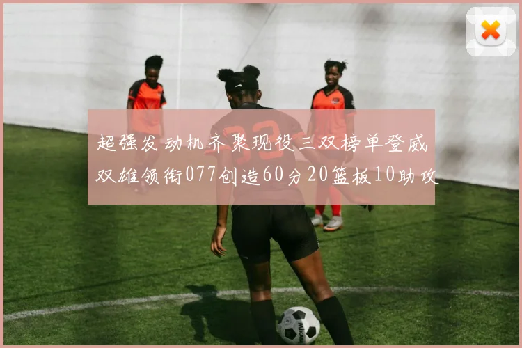 超强发动机齐聚现役三双榜单登威双雄领衔077创造60分20篮板10助攻奇迹