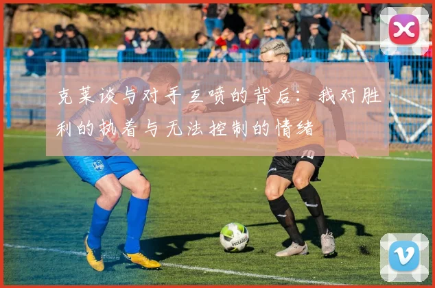 克莱谈与对手互喷的背后：我对胜利的执着与无法控制的情绪