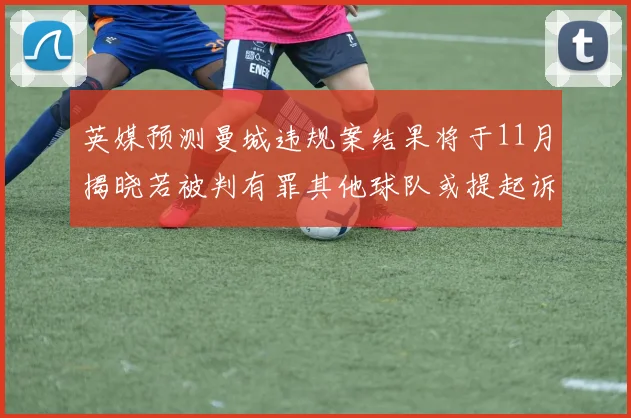 英媒预测曼城违规案结果将于11月揭晓若被判有罪其他球队或提起诉讼