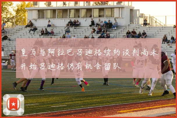 皇马与阿拉巴吕迪格续约谈判尚未开始吕迪格仍有机会留队
