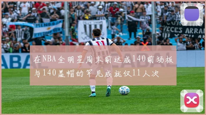 在NBA全明星周末前达成140前场板与140盖帽的罕见成就仅11人次