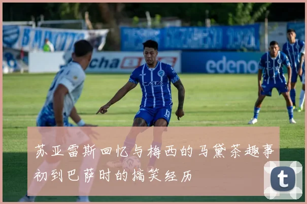 苏亚雷斯回忆与梅西的马黛茶趣事初到巴萨时的搞笑经历