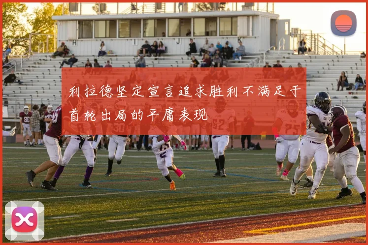 利拉德坚定宣言追求胜利不满足于首轮出局的平庸表现