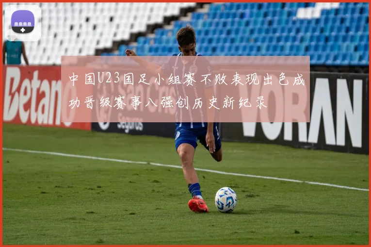 中国U23国足小组赛不败表现出色成功晋级赛事八强创历史新纪录