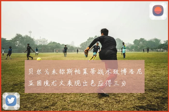 贝尔戈米称斯帕莱蒂战术致博洛尼亚困境尤文表现出色应得三分